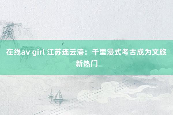 在线av girl 江苏连云港：千里浸式考古成为文旅新热门
