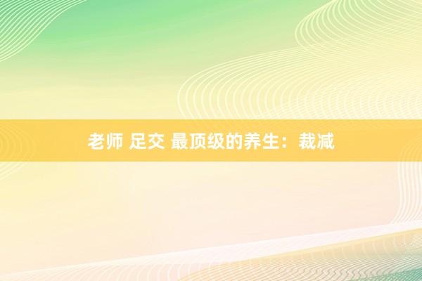 老师 足交 最顶级的养生：裁减