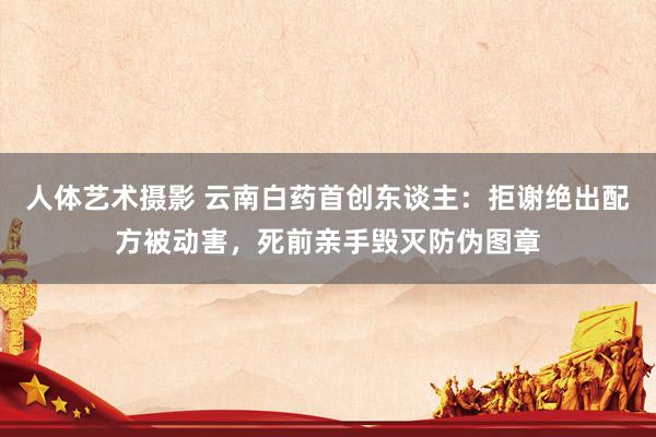 人体艺术摄影 云南白药首创东谈主：拒谢绝出配方被动害，死前亲手毁灭防伪图章