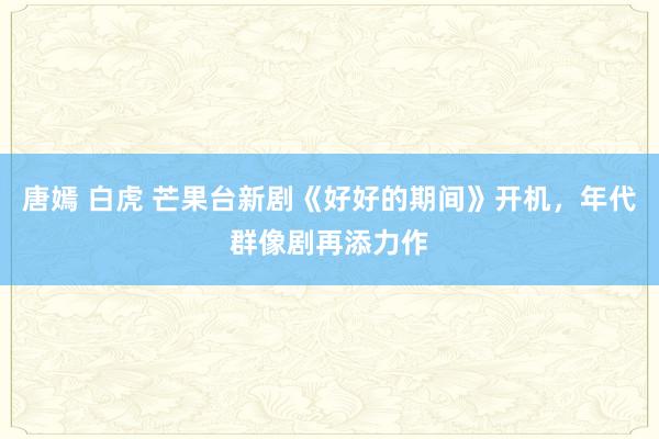 唐嫣 白虎 芒果台新剧《好好的期间》开机，年代群像剧再添力作