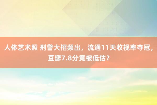 人体艺术照 刑警大招频出,流通11天收视率夺冠,豆瓣7.8分竟被低估?