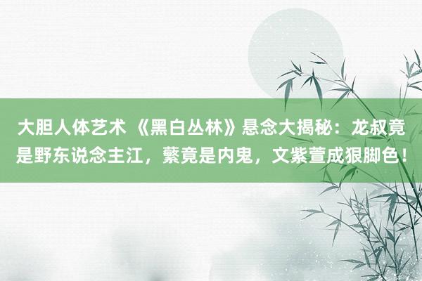 大胆人体艺术 《黑白丛林》悬念大揭秘：龙叔竟是野东说念主江，蘩竟是内鬼，文紫萱成狠脚色！