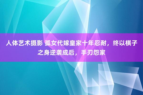 人体艺术摄影 孤女代嫁皇家十年忍耐，终以棋子之身逆袭成后，手刃怨家