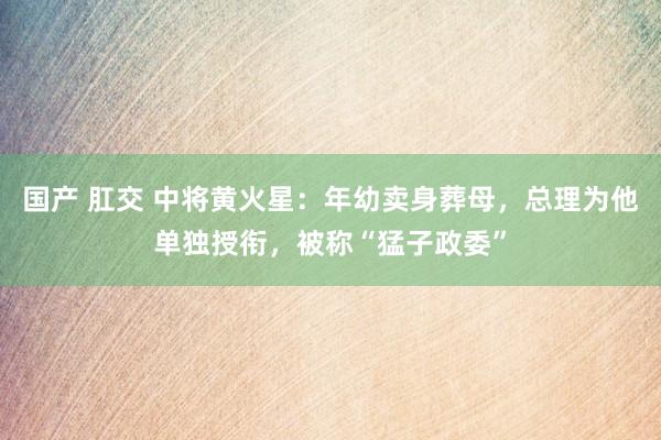 国产 肛交 中将黄火星：年幼卖身葬母，总理为他单独授衔，被称“猛子政委”