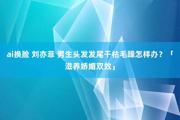 ai换脸 刘亦菲 男生头发发尾干枯毛躁怎样办？「滋养娇媚双效」