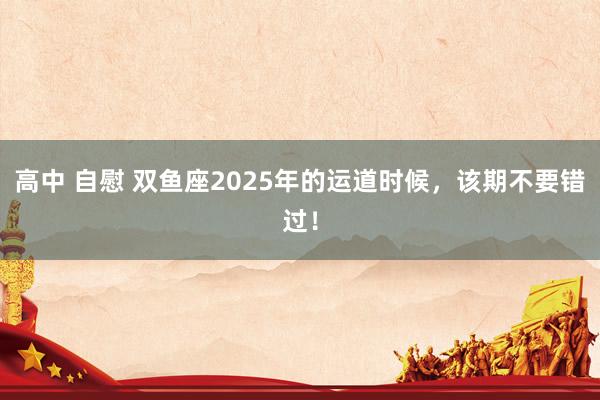 高中 自慰 双鱼座2025年的运道时候，该期不要错过！