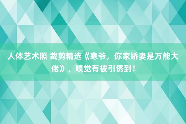 人体艺术照 裁剪精选《寒爷，你家娇妻是万能大佬》，嗅觉有被引诱到！