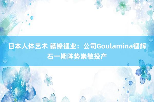 日本人体艺术 赣锋锂业：公司Goulamina锂辉石一期阵势崇敬投产