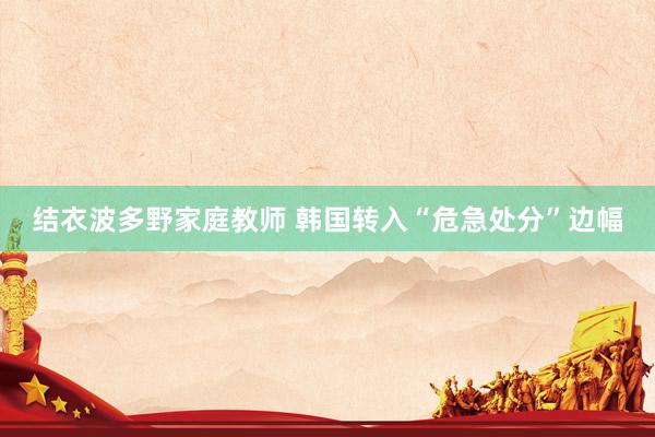 结衣波多野家庭教师 韩国转入“危急处分”边幅