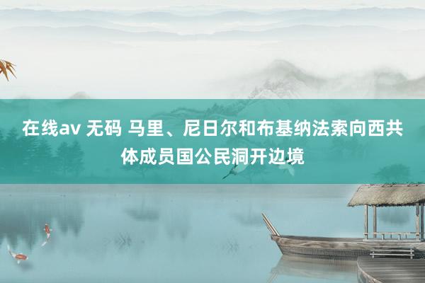 在线av 无码 马里、尼日尔和布基纳法索向西共体成员国公民洞开边境