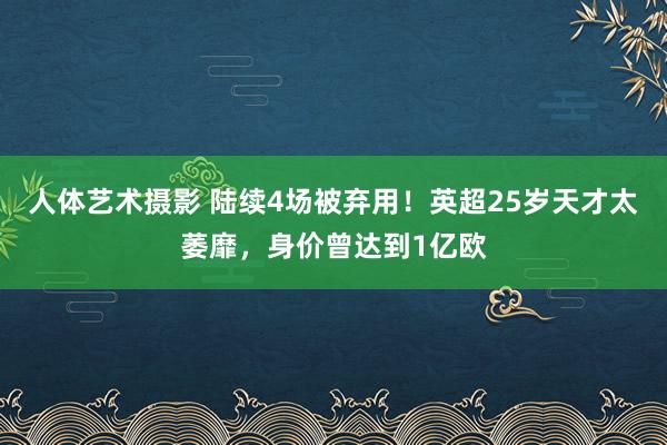 人体艺术摄影 陆续4场被弃用！英超25岁天才太萎靡，身价曾达到1亿欧