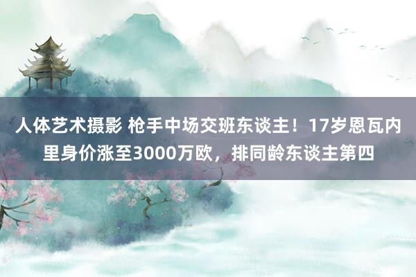 人体艺术摄影 枪手中场交班东谈主！17岁恩瓦内里身价涨至3000万欧，排同龄东谈主第四