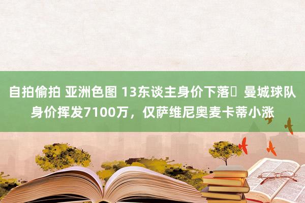 自拍偷拍 亚洲色图 13东谈主身价下落❗曼城球队身价挥发7100万，仅萨维尼奥麦卡蒂小涨