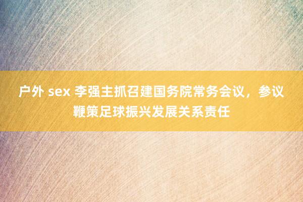 户外 sex 李强主抓召建国务院常务会议，参议鞭策足球振兴发展关系责任