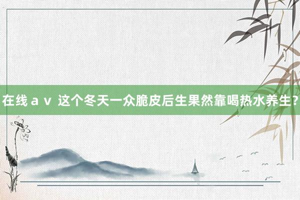 在线ａｖ 这个冬天一众脆皮后生果然靠喝热水养生？