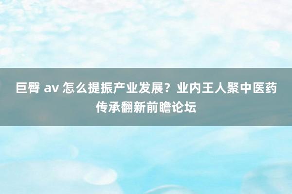 巨臀 av 怎么提振产业发展？业内王人聚中医药传承翻新前瞻论坛