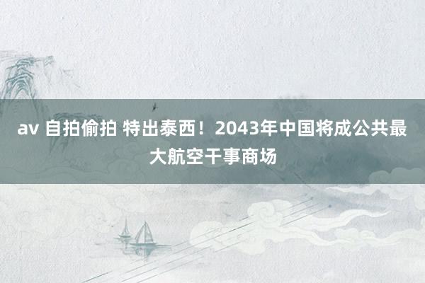 av 自拍偷拍 特出泰西！2043年中国将成公共最大航空干事商场