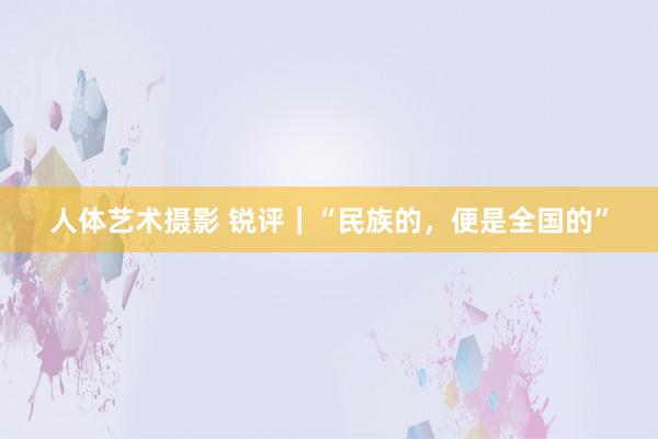 人体艺术摄影 锐评｜“民族的，便是全国的”