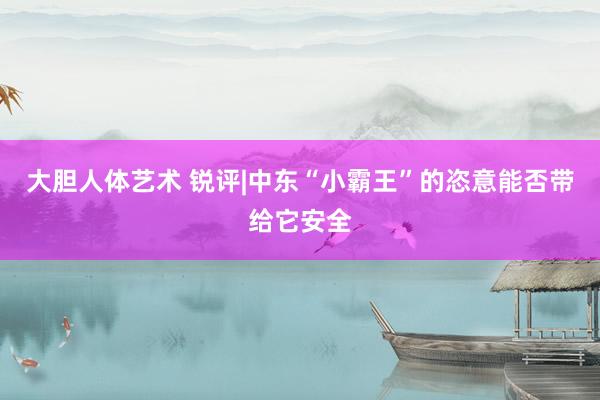 大胆人体艺术 锐评|中东“小霸王”的恣意能否带给它安全