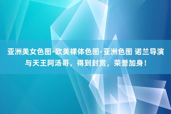 亚洲美女色图-欧美裸体色图-亚洲色图 诺兰导演与天王阿汤哥，得到封赏，荣誉加身！