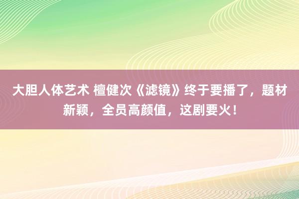 大胆人体艺术 檀健次《滤镜》终于要播了，题材新颖，全员高颜值，这剧要火！