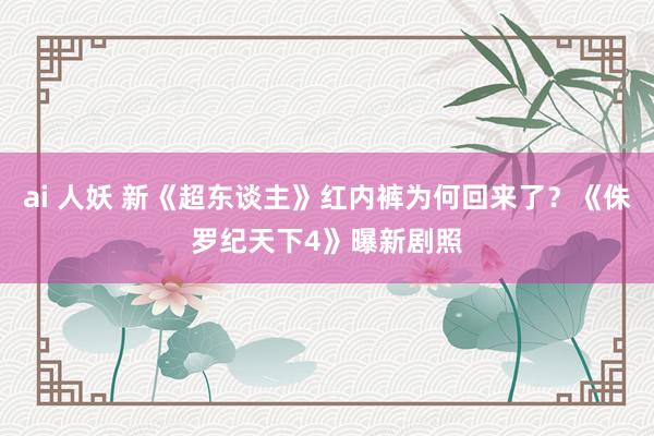 ai 人妖 新《超东谈主》红内裤为何回来了？《侏罗纪天下4》曝新剧照