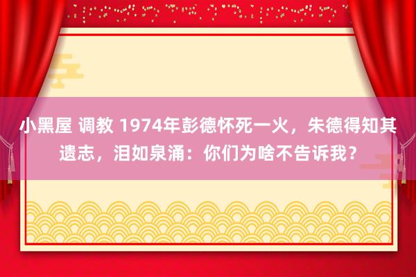 小黑屋 调教 1974年彭德怀死一火，朱德得知其遗志，泪如泉涌：你们为啥不告诉我？