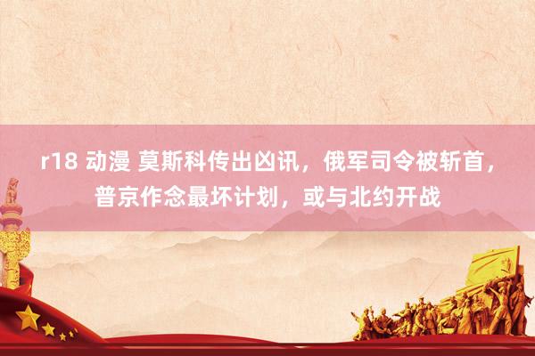 r18 动漫 莫斯科传出凶讯，俄军司令被斩首，普京作念最坏计划，或与北约开战