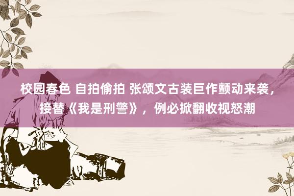 校园春色 自拍偷拍 张颂文古装巨作颤动来袭，接替《我是刑警》，例必掀翻收视怒潮