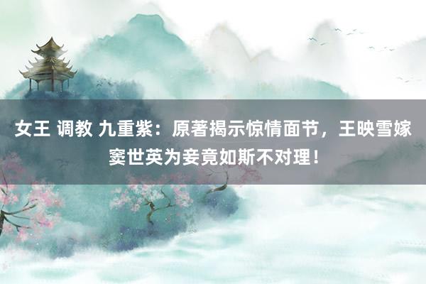 女王 调教 九重紫：原著揭示惊情面节，王映雪嫁窦世英为妾竟如斯不对理！