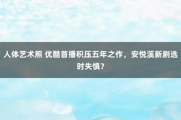 人体艺术照 优酷首播积压五年之作，安悦溪新剧选时失慎？