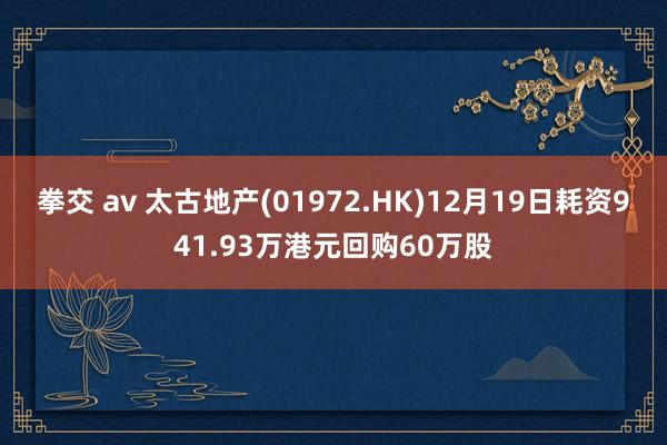 拳交 av 太古地产(01972.HK)12月19日耗资941.93万港元回购60万股