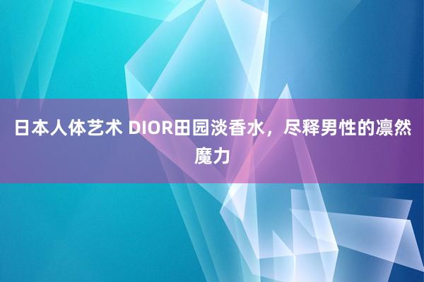 日本人体艺术 DIOR田园淡香水，尽释男性的凛然魔力