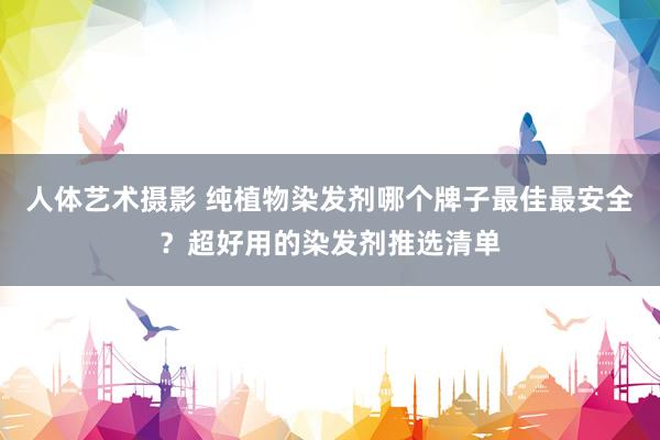 人体艺术摄影 纯植物染发剂哪个牌子最佳最安全？超好用的染发剂推选清单