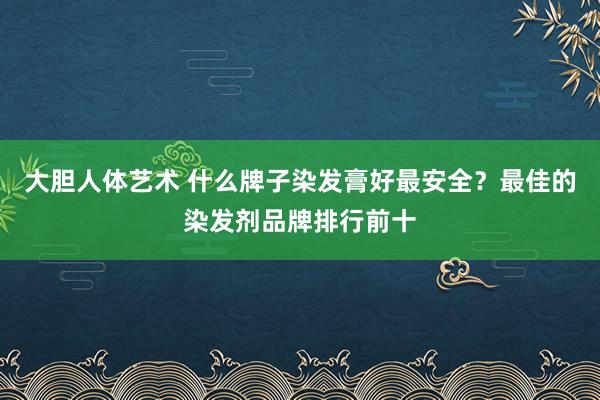 大胆人体艺术 什么牌子染发膏好最安全？最佳的染发剂品牌排行前十