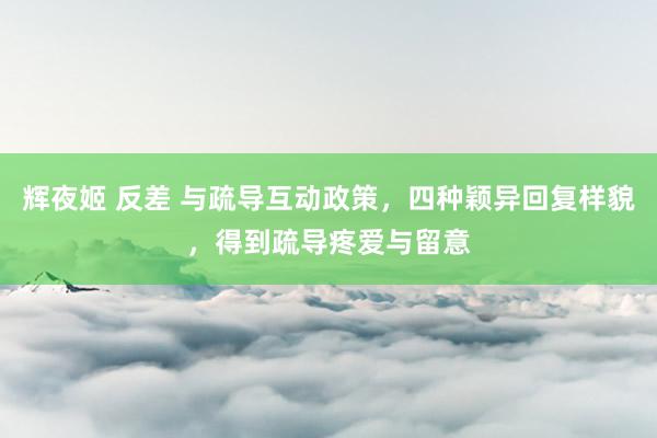 辉夜姬 反差 与疏导互动政策，四种颖异回复样貌，得到疏导疼爱与留意