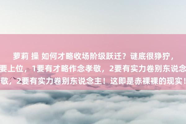 萝莉 操 如何才略收场阶级跃迁？谜底很狰狞，循途守辙细则没戏！你要上位，1要有才略作念孝敬，2要有实力卷别东说念主！这即是赤裸裸的现实！