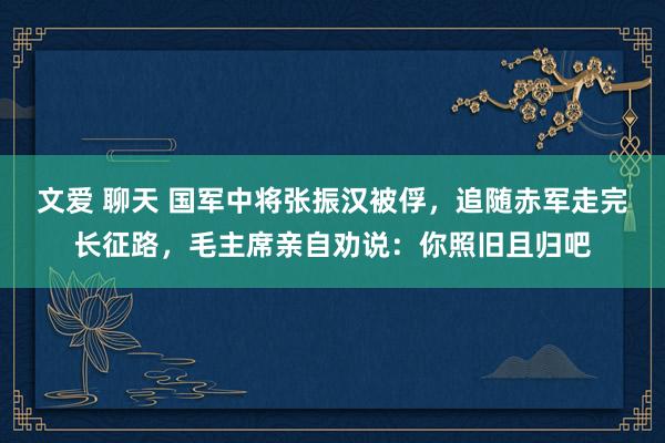 文爱 聊天 国军中将张振汉被俘，追随赤军走完长征路，毛主席亲自劝说：你照旧且归吧