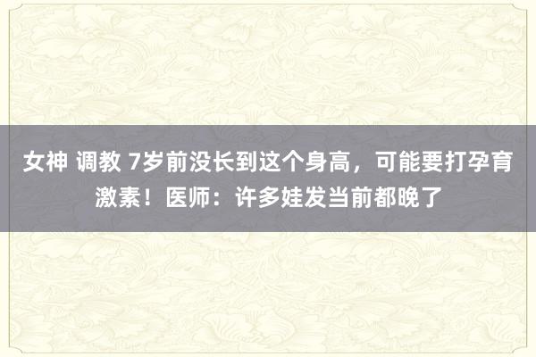 女神 调教 7岁前没长到这个身高，可能要打孕育激素！医师：许多娃发当前都晚了