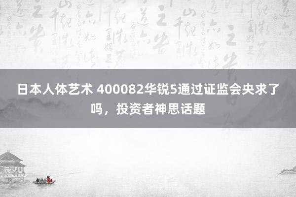 日本人体艺术 400082华锐5通过证监会央求了吗，投资者神思话题