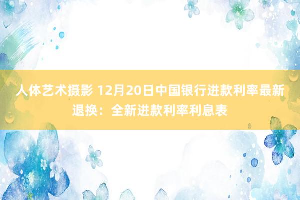 人体艺术摄影 12月20日中国银行进款利率最新退换：全新进款利率利息表