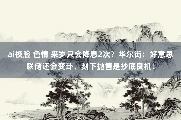 ai换脸 色情 来岁只会降息2次？华尔街：好意思联储还会变卦，刻下抛售是抄底良机！