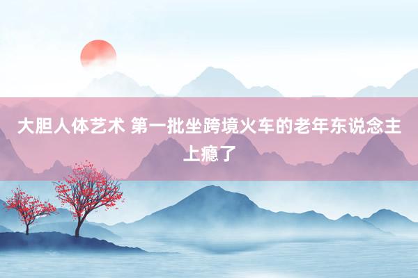 大胆人体艺术 第一批坐跨境火车的老年东说念主上瘾了