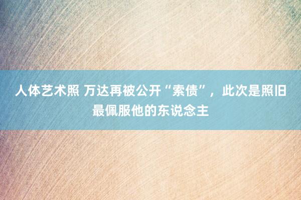 人体艺术照 万达再被公开“索债”，此次是照旧最佩服他的东说念主