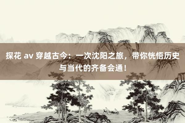 探花 av 穿越古今：一次沈阳之旅，带你恍悟历史与当代的齐备会通！