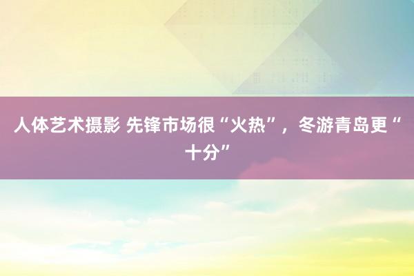 人体艺术摄影 先锋市场很“火热”，冬游青岛更“十分”