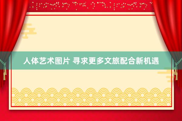人体艺术图片 寻求更多文旅配合新机遇