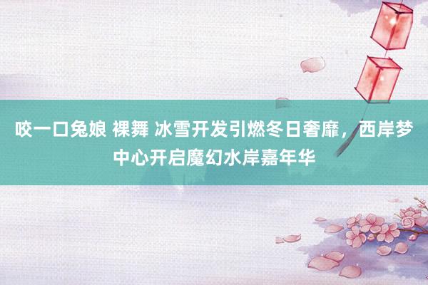 咬一口兔娘 裸舞 冰雪开发引燃冬日奢靡，西岸梦中心开启魔幻水岸嘉年华