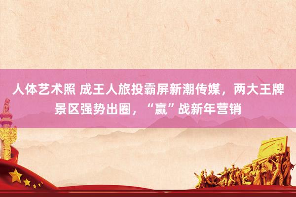 人体艺术照 成王人旅投霸屏新潮传媒，两大王牌景区强势出圈，“赢”战新年营销