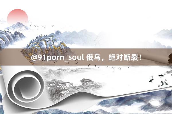 @91porn_soul 俄乌，绝对断裂！
